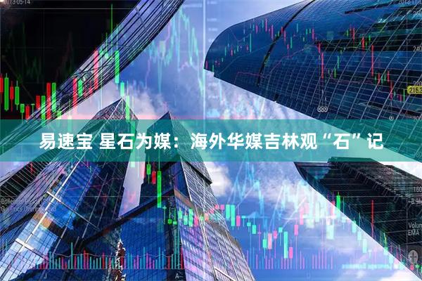 易速宝 星石为媒：海外华媒吉林观“石”记