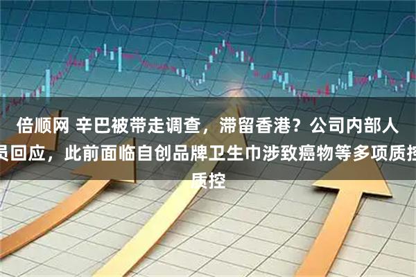 倍顺网 辛巴被带走调查，滞留香港？公司内部人员回应，此前面临自创品牌卫生巾涉致癌物等多项质控