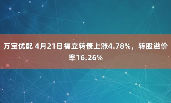 万宝优配 4月21日福立转债上涨4.78%，转股溢价率16.26%
