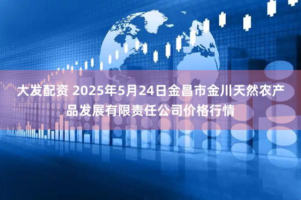 大发配资 2025年5月24日金昌市金川天然农产品发展有限责任公司价格行情