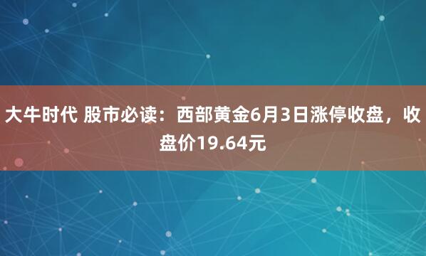 大牛时代 股市必读：西部黄金6月3日涨停收盘，收盘价19.64元