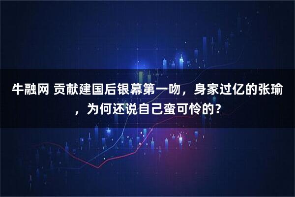牛融网 贡献建国后银幕第一吻，身家过亿的张瑜，为何还说自己蛮可怜的？
