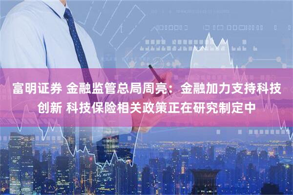 富明证券 金融监管总局周亮：金融加力支持科技创新 科技保险相关政策正在研究制定中