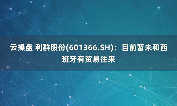 云操盘 利群股份(601366.SH)：目前暂未和西班牙有贸易往来