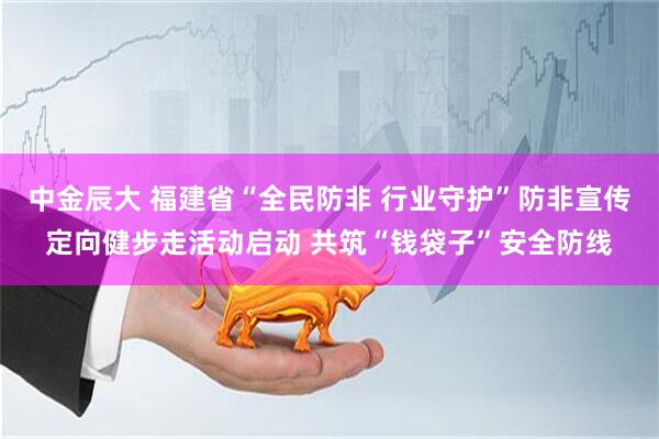 中金辰大 福建省“全民防非 行业守护”防非宣传定向健步走活动启动 共筑“钱袋子”安全防线