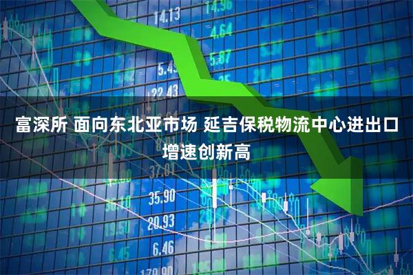 富深所 面向东北亚市场 延吉保税物流中心进出口增速创新高