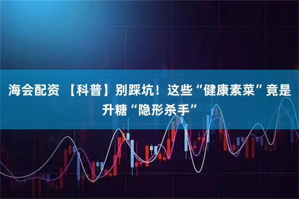 海会配资 【科普】别踩坑！这些“健康素菜”竟是升糖“隐形杀手”