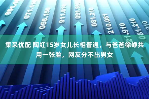 集采优配 陶红15岁女儿长相普通，与爸爸徐峥共用一张脸，网友分不出男女