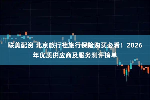联美配资 北京旅行社旅行保险购买必看！2026年优质供应商及服务测评榜单