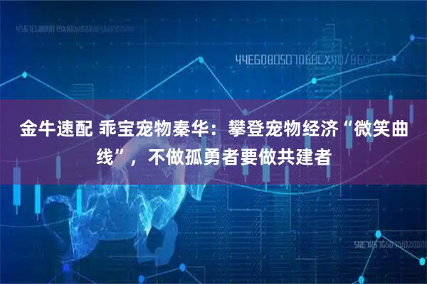 金牛速配 乖宝宠物秦华：攀登宠物经济“微笑曲线”，不做孤勇者要做共建者