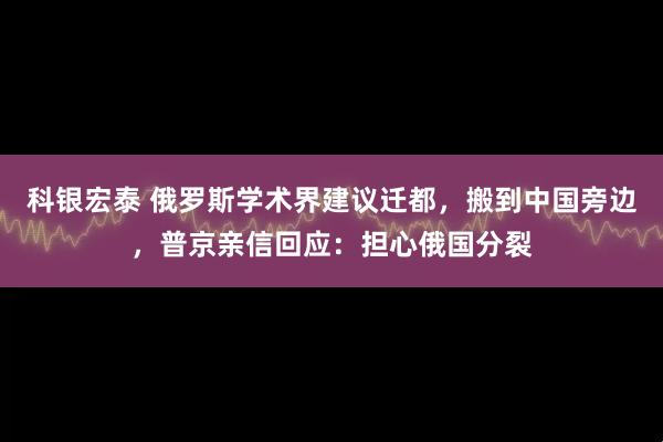 科银宏泰 俄罗斯学术界建议迁都，搬到中国旁边，普京亲信回应：担心俄国分裂
