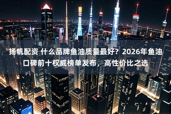 扬帆配资 什么品牌鱼油质量最好？2026年鱼油口碑前十权威榜单发布，高性价比之选