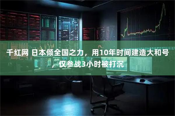千红网 日本倾全国之力，用10年时间建造大和号，仅参战3小时被打沉
