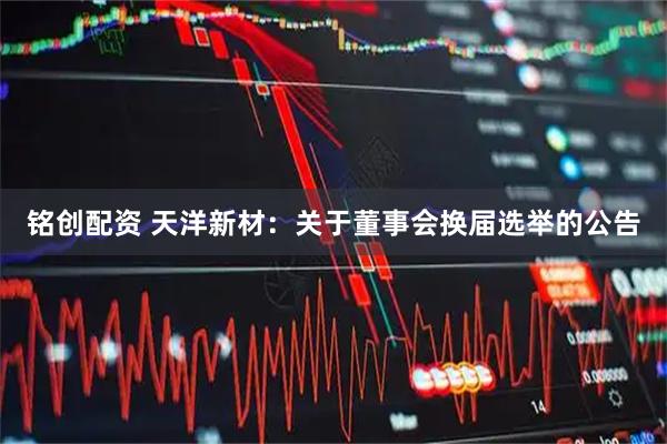 铭创配资 天洋新材：关于董事会换届选举的公告