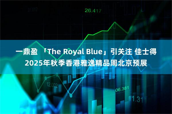 一鼎盈 「The Royal Blue」引关注 佳士得2025年秋季香港雅逸精品周北京预展