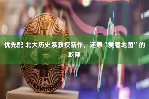 优先配 北大历史系教授新作，还原“爱看地图”的乾隆