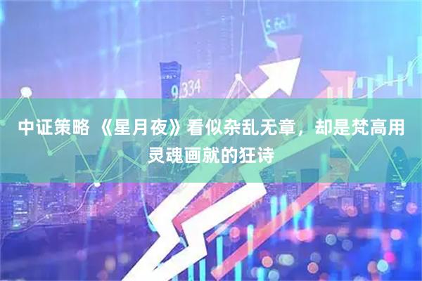 中证策略 《星月夜》看似杂乱无章，却是梵高用灵魂画就的狂诗