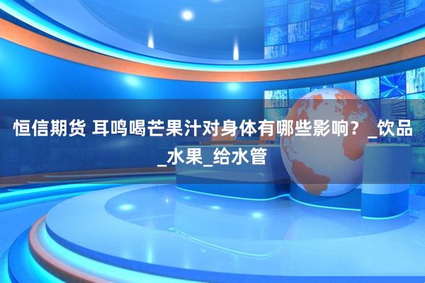 恒信期货 耳鸣喝芒果汁对身体有哪些影响？_饮品_水果_给水管