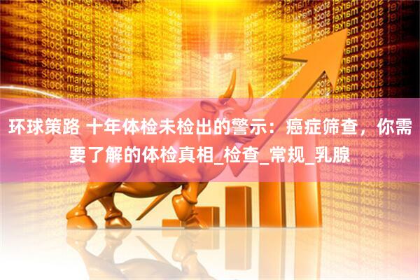 环球策路 十年体检未检出的警示：癌症筛查，你需要了解的体检真相_检查_常规_乳腺