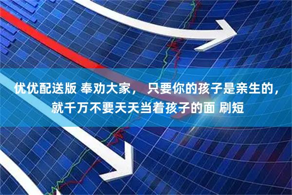 优优配送版 奉劝大家， 只要你的孩子是亲生的， 就千万不要天天当着孩子的面 刷短