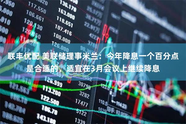 联丰优配 美联储理事米兰：今年降息一个百分点是合适的，适宜在3月会议上继续降息