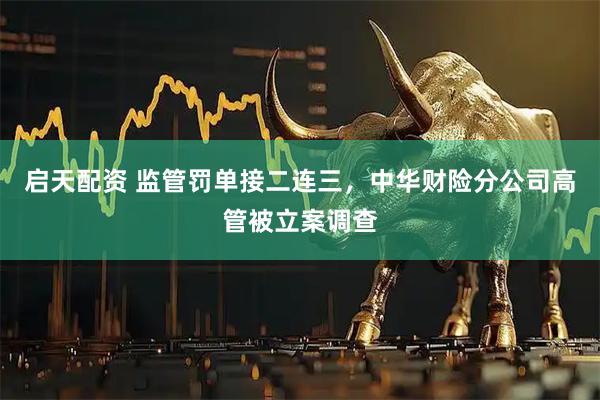 启天配资 监管罚单接二连三，中华财险分公司高管被立案调查